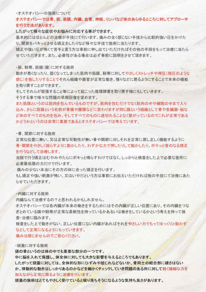 オステオパシー施術について。骨、筋、筋膜、内臓、血管、神経、リンパなど体のさまざまな部分へのアプローチを行うことができますので、さまざまな症状やお悩みに対応することが可能です。基本的には手技で治療を行います。関節の矯正や手圧が苦手な方は、事前にお伝えください。筋や筋膜への施術では、やさしくストレッチをかけます。骨や関節への施術はやさしく揺らし振動を与えたり指圧を行います。内臓への施術はやさしく押し込むように臓器を正常な位置に戻します。重要な頭の骨（頭蓋）への施術は軽く繊細な力を加えて、押さえるように回したりしながら頭蓋骨の張り合わせなどを正常な状態に戻します。